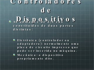 Controladores de Dispositivos As unidades de E/S são constituídas de duas partes distintas: Eletrônica (controlador ou adaptadora): normalmente uma placa de circuito impresso que pode ser inserida na máquina. Mecânica: o dispositivo propriamente dito. 