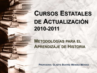 Cursos Estatales de Actualización 2010-2011Metodologías para el Aprendizaje de Historia Profesora: Gladys Beatriz Méndez Méndez 