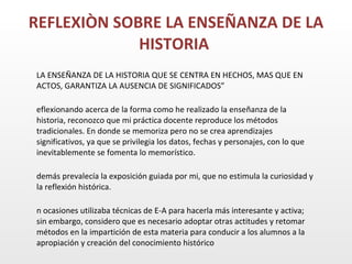 REFLEXIÒN SOBRE LA ENSEÑANZA DE LA HISTORIA “ LA ENSEÑANZA DE LA HISTORIA QUE SE CENTRA EN HECHOS, MAS QUE EN ACTOS, GARANTIZA LA AUSENCIA DE SIGNIFICADOS” Reflexionando acerca de la forma como he realizado la enseñanza de la historia, reconozco que mi práctica docente reproduce los métodos tradicionales. En donde se memoriza pero no se crea aprendizajes significativos, ya que se privilegia los datos, fechas y personajes, con lo que inevitablemente se fomenta lo memorístico. Además prevalecía la exposición guiada por mi, que no estimula la curiosidad y la reflexión histórica. En ocasiones utilizaba técnicas de E-A para hacerla más interesante y activa; sin embargo, considero que es necesario adoptar otras actitudes y retomar métodos en la impartición de esta materia para conducir a los alumnos a la apropiación y creación del conocimiento histórico
