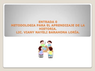 ENTRADA 0METODOLOGIA PARA EL APRENDIZAJE DE LA HISTORIA.LIC. VIANY NAYELI BARAHONA LORÍA. 