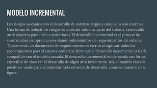 MODELO INCREMENTAL
Los riesgos asociados con el desarrollo de sistemas largos y complejos son enormes.
Una forma de reducir los riesgos es construir sólo una parte del sistema, reservando
otros aspectos para niveles posteriores. El desarrollo incremental es el proceso de
construcción siempre incrementando subconjuntos de requerimientos del sistema.
Típicamente, un documento de requerimientos es escrito al capturar todos los
requerimientos para el sistema completo. Note que el desarrollo incremental es 100%
compatible con el modelo cascada. El desarrollo incremental no demanda una forma
específica de observar el desarrollo de algún otro incremento. Así, el modelo cascada
puede ser usado para administrar cada esfuerzo de desarrollo, como se muestra en la
figura.
 