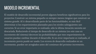 MODELO INCREMENTAL
El modelo de desarrollo incremental provee algunos beneficios significativos para los
proyectos: Construir un sistema pequeño es siempre menos riesgoso que construir un
sistema grande. Al ir desarrollando parte de las funcionalidades, es más fácil
determinar si los requerimientos planeados para los niveles subsiguientes son
correctos. Si un error importante es realizado, sólo la última iteración necesita ser
descartada. Reduciendo el tiempo de desarrollo de un sistema (en este caso en
incremento del sistema) decrecen las probabilidades que esos requerimientos de
usuarios puedan cambiar durante el desarrollo. Si un error importante es realizado, el
incremento previo puede ser usado. Los errores de desarrollo realizados en un
incremento, pueden ser arreglados antes del comienzo del próximo incremento.
 