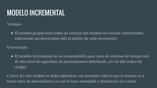 MODELO INCREMENTAL
Ventajas:
● El modelo proporciona todas las ventajas del modelo en cascada realimentado,
reduciendo sus desventajas sólo al ámbito de cada incremento.
Desventajas:
● El modelo Incremental no es recomendable para casos de sistemas de tiempo real,
de alto nivel de seguridad, de procesamiento distribuido, y/o de alto índice de
riesgos.
Critica: En este modelo se debe especificar con precisión todo lo que el sistema va a
hacer antes de desarrollarlo. Lo cual lo hace manejable y disminuiría los costos.
 