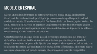 MODELO EN ESPIRAL
Este es un modelo de proceso de software evolutivo, el cual enlaza la naturaleza
iterativa de la construcción de prototipos, pero conservado aquellas propiedades del
modelo en cascada. El modelo en espiral fue desarrollado por Boehm, quien lo describe
así: El modelo de desarrollo en espiral es un generador de modelo de proceso guiado
por el riesgo que se emplea para conducir sistemas intensivos de ingeniería de software
concurrente y a la vez con muchos usuarios.
Características: Un enfoque cíclico para el crecimiento incremental del grado de
definición e implementación de un sistema, mientras que disminuye su grado de
riesgo. Un conjunto de puntos de fijación para asegurar el compromiso del usuario con
soluciones de sistema que sean factibles y mutuamente satisfactorias. El modelo espiral
no es una alternativa del modelo cascada, ellos son completamente compatibles.
 