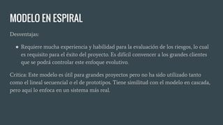 MODELO EN ESPIRAL
Desventajas:
● Requiere mucha experiencia y habilidad para la evaluación de los riesgos, lo cual
es requisito para el éxito del proyecto. Es difícil convencer a los grandes clientes
que se podrá controlar este enfoque evolutivo.
Critica: Este modelo es útil para grandes proyectos pero no ha sido utilizado tanto
como el lineal secuencial o el de prototipos. Tiene similitud con el modelo en cascada,
pero aquí lo enfoca en un sistema más real.
 