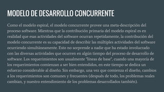 MODELO DE DESARROLLO CONCURRENTE
Como el modelo espiral, el modelo concurrente provee una meta-descripción del
proceso software. Mientras que la contribución primaria del modelo espiral es en
realidad que esas actividades del software ocurran repetidamente, la contribución del
modelo concurrente es su capacidad de describir las múltiples actividades del software
ocurriendo simultáneamente. Esto no sorprende a nadie que ha estado involucrado
con las diversas actividades que ocurren en algún tiempo del proceso de desarrollo de
software. Los requerimientos son usualmente "líneas de base", cuando una mayoría de
los requerimientos comienzan a ser bien entendidos, en este tiempo se dedica un
esfuerzo considerable al diseño. Sin embargo, una vez que comienza el diseño, cambios
a los requerimientos son comunes y frecuentes (después de todo, los problemas reales
cambian, y nuestro entendimiento de los problemas desarrollados también).
 
