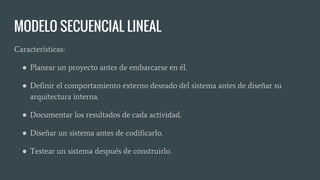 MODELO SECUENCIAL LINEAL
Características:
● Planear un proyecto antes de embarcarse en él.
● Definir el comportamiento externo deseado del sistema antes de diseñar su
arquitectura interna.
● Documentar los resultados de cada actividad.
● Diseñar un sistema antes de codificarlo.
● Testear un sistema después de construirlo.
 