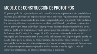 MODELO DE CONSTRUCCIÓN DE PROTOTIPOS
El prototipado de requerimientos es la creación de una implementación parcial de un
sistema, para el propósito explícito de aprender sobre los requerimientos del sistema.
Un prototipo es construido de una manera rápida tal como sea posible. Esto es dado a
los usuarios, clientes o representantes de ellos, posibilitando que ellos experimenten
con el prototipo. Estos individuos luego proveen la retroalimentación sobre lo que a
ellos les gustó y no les gustó acerca del prototipo proporcionado, quienes capturan en
la documentación actual de la especificación de requerimientos la información
entregada por los usuarios para el desarrollo del sistema real. El prototipado puede ser
usado como parte de la fase de requerimientos (determinar requerimientos) o justo
antes de la fase de requerimientos (como predecesor de requerimientos). En otro caso,
el prototipado puede servir su papel inmediatamente antes de algún o todo el
desarrollo incremental en modelos incremental o evolutivo.
 