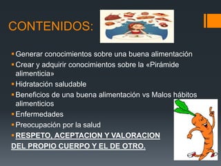 CONTENIDOS:
Generar conocimientos sobre una buena alimentación
Crear y adquirir conocimientos sobre la «Pirámide
alimenticia»
Hidratación saludable
Beneficios de una buena alimentación vs Malos hábitos
alimenticios
Enfermedades
Preocupación por la salud
RESPETO, ACEPTACION Y VALORACION
DEL PROPIO CUERPO Y EL DE OTRO.
 