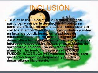 INCLUSIÓN
 ¿Que es la inclusión? el que todos puedan
participar y ser parte de algo sin importar su
condición física, cultural o social, todos cuentan
con los mismos derechos , oportunidades y están
en igual de condiciones; en las clases de
educación física, mi rol como docente se
desarrollara teniendo presente las características,
intereses, capacidades físicas y necesidades de
aprendizaje de cada uno de ustedes como
alumnos. Haciendo hincapié en el «TODOS
PUEDEN HACERLO» y rompiendo barreras para
que todos tengan participación y puedan
desarrollarse libremente.
 