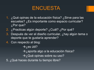ENCUESTA
1. ¿Qué opinas de la educación física? ¿Sirve para las
escuelas? ¿Es importante como espacio curricular?
¿Por que?
2. ¿Practicas algún deporte? ¿Cuál? ¿Por qué?
3. Después de ver el diseño curricular, ¿hay algún tema o
deporte que te gustaría aprender?
4. Con respecto al blog:
¿es útil?
¿aporta algo a la educación física?
¿Qué opinas sobre su uso?
5. ¿Qué haces durante tu tiempo libre?
 