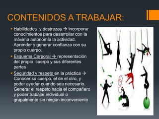 CONTENIDOS A TRABAJAR:
 Habilidades y destrezas  incorporar
conocimientos para desarrollar con la
máxima autonomía la actividad.
Aprender y generar confianza con su
propio cuerpo.
 Esquema Corporal  representación
del propio cuerpo y sus diferentes
partes
 Seguridad y respeto en la práctica 
Conocer su cuerpo, el de el otro, y
poder ayudar cuando sea necesario.
Generar el respeto hacia el compañero
y poder trabajar individual o
grupalmente sin ningún inconveniente
 