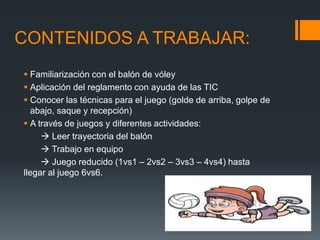 CONTENIDOS A TRABAJAR:
 Familiarización con el balón de vóley
 Aplicación del reglamento con ayuda de las TIC
 Conocer las técnicas para el juego (golde de arriba, golpe de
abajo, saque y recepción)
 A través de juegos y diferentes actividades:
 Leer trayectoria del balón
 Trabajo en equipo
 Juego reducido (1vs1 – 2vs2 – 3vs3 – 4vs4) hasta
llegar al juego 6vs6.
 