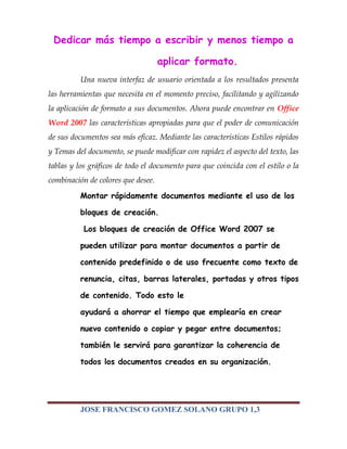 Dedicar más tiempo a escribir y menos tiempo a

                                    aplicar formato.
          Una nueva interfaz de usuario orientada a los resultados presenta
las herramientas que necesita en el momento preciso, facilitando y agilizando
la aplicación de formato a sus documentos. Ahora puede encontrar en Office
Word 2007 las características apropiadas para que el poder de comunicación
de sus documentos sea más eficaz. Mediante las características Estilos rápidos
y Temas del documento, se puede modificar con rapidez el aspecto del texto, las
tablas y los gráficos de todo el documento para que coincida con el estilo o la
combinación de colores que desee.
          Montar rápidamente documentos mediante el uso de los

          bloques de creación.

           Los bloques de creación de Office Word 2007 se

          pueden utilizar para montar documentos a partir de

          contenido predefinido o de uso frecuente como texto de

          renuncia, citas, barras laterales, portadas y otros tipos

          de contenido. Todo esto le

          ayudará a ahorrar el tiempo que emplearía en crear

          nuevo contenido o copiar y pegar entre documentos;

          también le servirá para garantizar la coherencia de

          todos los documentos creados en su organización.




          JOSE FRANCISCO GOMEZ SOLANO GRUPO 1,3
 