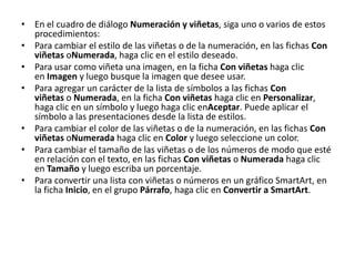 • En el cuadro de diálogo Numeración y viñetas, siga uno o varios de estos
  procedimientos:
• Para cambiar el estilo de las viñetas o de la numeración, en las fichas Con
  viñetas oNumerada, haga clic en el estilo deseado.
• Para usar como viñeta una imagen, en la ficha Con viñetas haga clic
  en Imagen y luego busque la imagen que desee usar.
• Para agregar un carácter de la lista de símbolos a las fichas Con
  viñetas o Numerada, en la ficha Con viñetas haga clic en Personalizar,
  haga clic en un símbolo y luego haga clic enAceptar. Puede aplicar el
  símbolo a las presentaciones desde la lista de estilos.
• Para cambiar el color de las viñetas o de la numeración, en las fichas Con
  viñetas oNumerada haga clic en Color y luego seleccione un color.
• Para cambiar el tamaño de las viñetas o de los números de modo que esté
  en relación con el texto, en las fichas Con viñetas o Numerada haga clic
  en Tamaño y luego escriba un porcentaje.
• Para convertir una lista con viñetas o números en un gráfico SmartArt, en
  la ficha Inicio, en el grupo Párrafo, haga clic en Convertir a SmartArt.
 