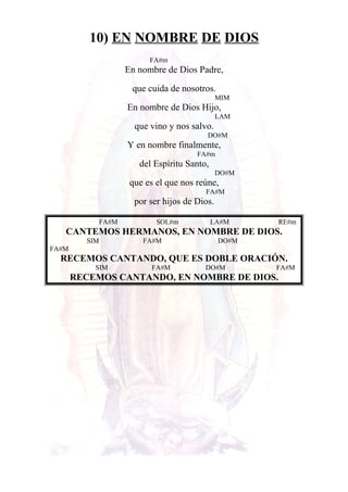 10) EN NOMBRE DE DIOS
FA#m
En nombre de Dios Padre,
que cuida de nosotros.
MIM
En nombre de Dios Hijo,
LAM
que vino y nos salvo.
DO#M
Y en nombre finalmente,
FA#m
del Espíritu Santo,
DO#M
que es el que nos reúne,
FA#M
por ser hijos de Dios.
FA#M SOL#m LA#M RE#m
CANTEMOS HERMANOS, EN NOMBRE DE DIOS.
SIM FA#M DO#M
FA#M
RECEMOS CANTANDO, QUE ES DOBLE ORACIÓN.
SIM FA#M DO#M FA#M
RECEMOS CANTANDO, EN NOMBRE DE DIOS.
 