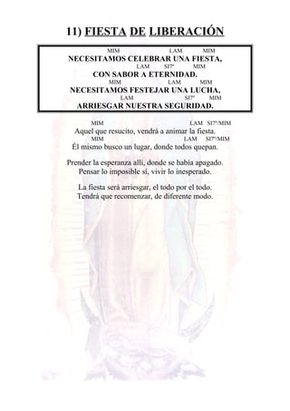 11) FIESTA DE LIBERACIÓN
MIM LAM MIM
NECESITAMOS CELEBRAR UNA FIESTA,
LAM SI7º MIM
CON SABOR A ETERNIDAD.
MIM LAM MIM
NECESITAMOS FESTEJAR UNA LUCHA,
LAM SI7º MIM
ARRIESGAR NUESTRA SEGURIDAD.
MIM LAM SI7º/MIM
Aquel que resucito, vendrá a animar la fiesta.
MIM LAM SI7º/MIM
Él mismo busco un lugar, donde todos quepan.
Prender la esperanza allí, donde se había apagado.
Pensar lo imposible sí, vivir lo inesperado.
La fiesta será arriesgar, el todo por el todo.
Tendrá que recomenzar, de diferente modo.
 