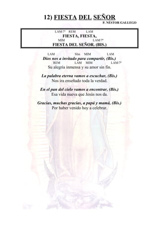 12) FIESTA DEL SEÑOR
P. NÉSTOR GALLEGO
LAM/7º REM LAM
FIESTA, FIESTA,
MIM LAM/7º
FIESTA DEL SEÑOR. (BIS.)
LAM SIm MIM LAM
Dios nos a invitado para compartir, (Bis.)
REM LAM MIM LAM/7º
Su alegría inmensa y su amor sin fin.
La palabra eterna vamos a escuchar, (Bis.)
Nos ira enseñado toda la verdad.
En el pan del cielo vamos a encontrar, (Bis.)
Esa vida nueva que Jesús nos da.
Gracias, muchas gracias, a papá y mamá, (Bis.)
Por haber venido hoy a celebrar.
 