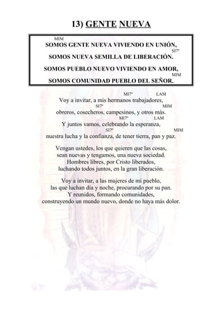 13) GENTE NUEVA
MIM
SOMOS GENTE NUEVA VIVIENDO EN UNIÓN,
SI7º
SOMOS NUEVA SEMILLA DE LIBERACIÓN.
SOMOS PUEBLO NUEVO VIVIENDO EN AMOR,
MIM
SOMOS COMUNIDAD PUEBLO DEL SEÑOR.
MI7º LAM
Voy a invitar, a mis hermanos trabajadores,
SI7º MIM
obreros, cosecheros, campesinos, y otros más.
MI7º LAM
Y juntos vamos, celebrando la esperanza,
SI7º MIM
nuestra lucha y la confianza, de tener tierra, pan y paz.
Vengan ustedes, los que quieren que las cosas,
sean nuevas y tengamos, una nueva sociedad.
Hombres libres, por Cristo liberados,
luchando todos juntos, en la gran liberación.
Voy a invitar, a las mujeres de mi pueblo,
las que luchan día y noche, procurando por su pan.
Y reunidos, formando comunidades,
construyendo un mundo nuevo, donde no haya más dolor.
 