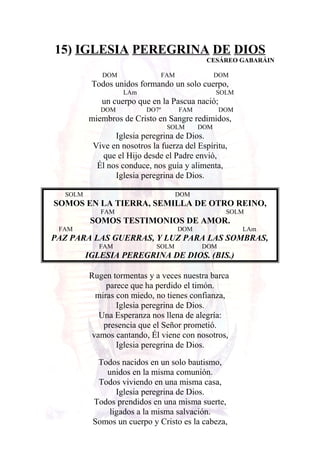 15) IGLESIA PEREGRINA DE DIOS
CESÁREO GABARÁIN
DOM FAM DOM
Todos unidos formando un solo cuerpo,
LAm SOLM
un cuerpo que en la Pascua nació;
DOM DO7º FAM DOM
miembros de Cristo en Sangre redimidos,
SOLM DOM
Iglesia peregrina de Dios.
Vive en nosotros la fuerza del Espíritu,
que el Hijo desde el Padre envió,
Él nos conduce, nos guía y alimenta,
Iglesia peregrina de Dios.
SOLM DOM
SOMOS EN LA TIERRA, SEMILLA DE OTRO REINO,
FAM SOLM
SOMOS TESTIMONIOS DE AMOR.
FAM DOM LAm
PAZ PARA LAS GUERRAS, Y LUZ PARA LAS SOMBRAS,
FAM SOLM DOM
IGLESIA PEREGRINA DE DIOS. (BIS.)
Rugen tormentas y a veces nuestra barca
parece que ha perdido el timón.
miras con miedo, no tienes confianza,
Iglesia peregrina de Dios.
Una Esperanza nos llena de alegría:
presencia que el Señor prometió.
vamos cantando, Él viene con nosotros,
Iglesia peregrina de Dios.
Todos nacidos en un solo bautismo,
unidos en la misma comunión.
Todos viviendo en una misma casa,
Iglesia peregrina de Dios.
Todos prendidos en una misma suerte,
ligados a la misma salvación.
Somos un cuerpo y Cristo es la cabeza,
 