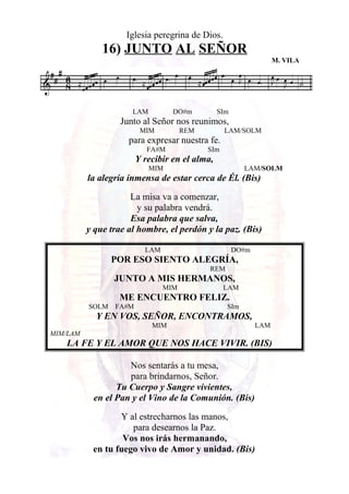 Iglesia peregrina de Dios.
16) JUNTO AL SEÑOR
M. VILA
LAM DO#m SIm
Junto al Señor nos reunimos,
MIM REM LAM/SOLM
para expresar nuestra fe.
FA#M SIm
Y recibir en el alma,
MIM LAM/SOLM
la alegría inmensa de estar cerca de Él. (Bis)
La misa va a comenzar,
y su palabra vendrá.
Esa palabra que salva,
y que trae al hombre, el perdón y la paz. (Bis)
LAM DO#m
POR ESO SIENTO ALEGRÍA,
REM
JUNTO A MIS HERMANOS,
MIM LAM
ME ENCUENTRO FELIZ.
SOLM FA#M SIm
Y EN VOS, SEÑOR, ENCONTRAMOS,
MIM LAM
MIM/LAM
LA FE Y EL AMOR QUE NOS HACE VIVIR. (BIS)
Nos sentarás a tu mesa,
para brindarnos, Señor.
Tu Cuerpo y Sangre vivientes,
en el Pan y el Vino de la Comunión. (Bis)
Y al estrecharnos las manos,
para desearnos la Paz.
Vos nos irás hermanando,
en tu fuego vivo de Amor y unidad. (Bis)
 
