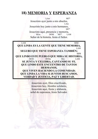 18) MEMORIA Y ESPERANZA
LAm MI7º
Jesucristo ayer junto a mis abuelos,
LAm
Jesucristo hoy junto a mis hermanos,
MI7º
Jesucristo aquí, presencia y memoria,
REm DOM MI7º LAM
Señor de la historia, Jesús el Señor.
LAM MIM
QUE LINDA ES LA GENTE QUE TIENE MEMORIA,
LAM
SEGURO QUE TIENE ESPERANZA TAMBIÉN;
MIM
QUE LINDO ESTE PUEBLO QUE MIRA SU HISTORIA,
REM DO#m SIm LAM
SE JUNTA Y CELEBRA, CANTANDO SU FE.
QUE LINDO ESTE ENCUENTRO DE TANTOS
HERMANOS,
QUE VIVEN HACIENDO LA COMUNIDAD;
QUE LINDA LA VIDA SI JUNTOS BUSCAMOS,
VERDAD Y JUSTICIA, PAZ Y LIBERTAD.
Jesucristo ayer, Dios crucificado,
Jesucristo hoy, Hombre solidario,
Jesucristo aquí, fiesta y alabanza,
señal de esperanza, Jesús Salvador.
 