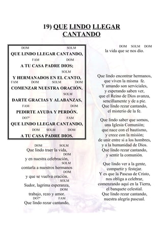 19) QUE LINDO LLEGAR
CANTANDO
DOM SOLM
QUE LINDO LLEGAR CANTANDO,
FAM DOM
A TU CASA PADRE DIOS;
SOLM
Y HERMANADOS EN EL CANTO,
FAM DOM SOLM DOM
COMENZAR NUESTRA ORACIÓN.
SOLM
DARTE GRACIAS Y ALABANZAS,
FAM DOM
PEDIRTE AYUDA Y PERDÓN.
DO7º FAM
QUE LINDO LLEGAR CANTANDO,
DOM SOLM DOM
A TU CASA PADRE DIOS.
DOM SOLM
Que lindo traer la vida,
DOM
y en nuestra celebración,
SOLM
contarla a nuestros hermanos
DOM
y que se vuelva oración.
SOLM
Sudor, lagrima esperanza,
DOM
trabajo, rezo y amor.
DO7º FAM
Que lindo rezar cantando,
DOM SOLM DOM
la vida que se nos dio.
Que lindo encontrar hermanos,
que viven la misma fe.
Y amando son serviciales,
y esperando saben ver,
que el Reino de Dios avanza,
sencillamente y de a pie.
Que lindo rezar cantando,
el misterio de la fe.
Que lindo saber que somos,
una Iglesia Comunión;
que nace con el bautismo,
y crece con la misión;
de unir entre si a los hombres,
y a la humanidad de Dios.
Que lindo rezar cantando,
y sentir la comunión.
Que lindo ver a la gente,
compartir y festejar.
Y es que la Pascua de Cristo,
nos obliga a celebrar,
comenzando aquí en la Tierra,
el banquete celestial.
Que lindo rezar cantando,
nuestra alegría pascual.
 
