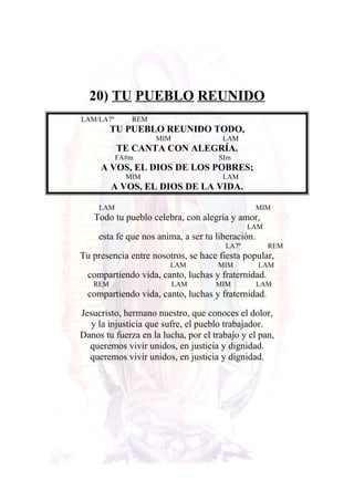20) TU PUEBLO REUNIDO
LAM/LA7º REM
TU PUEBLO REUNIDO TODO,
MIM LAM
TE CANTA CON ALEGRÍA.
FA#m SIm
A VOS, EL DIOS DE LOS POBRES;
MIM LAM
A VOS, EL DIOS DE LA VIDA.
LAM MIM
Todo tu pueblo celebra, con alegría y amor,
LAM
esta fe que nos anima, a ser tu liberación.
LA7º REM
Tu presencia entre nosotros, se hace fiesta popular,
LAM MIM LAM
compartiendo vida, canto, luchas y fraternidad.
REM LAM MIM LAM
compartiendo vida, canto, luchas y fraternidad.
Jesucristo, hermano nuestro, que conoces el dolor,
y la injusticia que sufre, el pueblo trabajador.
Danos tu fuerza en la lucha, por el trabajo y el pan,
queremos vivir unidos, en justicia y dignidad.
queremos vivir unidos, en justicia y dignidad.
 
