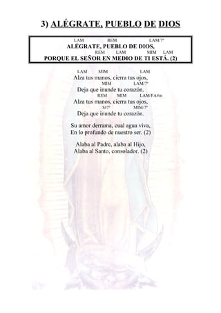 3) ALÉGRATE, PUEBLO DE DIOS
LAM REM LAM/7º
ALÉGRATE, PUEBLO DE DIOS,
REM LAM MIM LAM
PORQUE EL SEÑOR EN MEDIO DE TI ESTÁ. (2)
LAM MIM LAM
Alza tus manos, cierra tus ojos,
MIM LAM/7º
Deja que inunde tu corazón.
REM MIM LAM/FA#m
Alza tus manos, cierra tus ojos,
SI7º MIM/7º
Deja que inunde tu corazón.
Su amor derrama, cual agua viva,
En lo profundo de nuestro ser. (2)
Alaba al Padre, alaba al Hijo,
Alaba al Santo, consolador. (2)
 