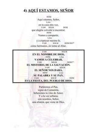 4) AQUÍ ESTAMOS, SEÑOR
DOM
Aquí estamos, Señor,
LAm
en tu casa otra vez,
FAM SOLM DOM
que alegría volverte a encontrar.
DOM
Vamos a compartir,
LAm
y a expresar nuestra fe,
FAM SOLM DOM/DO7º
como hermanos, en torno al Altar.
FAM SOLM
EN EL NOMBRE DE DIOS,
DOM LAm
VAMOS A CELEBRAR,
FAM SOLM DOM/7º
EL MISTERIO, DE LA SALVACIÓN.
FAM SOLM
EL SEÑOR NOS DARÁ,
DOM LAm
SU PALABRA Y SU PAN,
FAM SOLM DOM
ES LA FIESTA, DEL PUEBLO DE DIOS.
Partiremos el Pan,
signo de Comunión,
beberemos tu vino de Amor.
Y a la vez sellaras,
con nosotros, Señor,
una alianza, que viene de Dios.
 