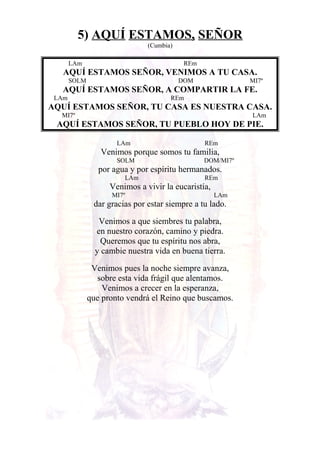 5) AQUÍ ESTAMOS, SEÑOR
(Cumbia)
LAm REm
AQUÍ ESTAMOS SEÑOR, VENIMOS A TU CASA.
SOLM DOM MI7º
AQUÍ ESTAMOS SEÑOR, A COMPARTIR LA FE.
LAm REm
AQUÍ ESTAMOS SEÑOR, TU CASA ES NUESTRA CASA.
MI7º LAm
AQUÍ ESTAMOS SEÑOR, TU PUEBLO HOY DE PIE.
LAm REm
Venimos porque somos tu familia,
SOLM DOM/MI7º
por agua y por espíritu hermanados.
LAm REm
Venimos a vivir la eucaristía,
MI7º LAm
dar gracias por estar siempre a tu lado.
Venimos a que siembres tu palabra,
en nuestro corazón, camino y piedra.
Queremos que tu espíritu nos abra,
y cambie nuestra vida en buena tierra.
Venimos pues la noche siempre avanza,
sobre esta vida frágil que alentamos.
Venimos a crecer en la esperanza,
que pronto vendrá el Reino que buscamos.
 