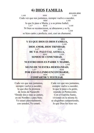 6) DIOS FAMILIA
JULIÁN ZINI
LAM MIM LAM
Cada vez que nos juntamos, siempre vuelve a suceder,
MIM LAM
lo que le paso a María, y a su prima Isabel;
LA7º REM LAM
Ni bien se reconocieron, se abrazaron y su fe,
MIM LAM
se hizo canto y profecía, casi, casi un chamamé.
MIM
Y ES QUE DIOS ES DIOS FAMILIA,
LAM
DIOS AMOR, DIOS TRINIDAD;
LA7º REM
DE TAL PALO TAL ASTILLA,
MIM LAM
SOMOS SU COMUNIDAD.
MIM
NUESTRO DIOS ES PADRE Y MADRE,
LAM
SIGNO DE NUESTRA HERMANDAD;
LA7º REM
POR ESO ES LINDO ENCONTRARSE,
MIM LAM
COMPARTIR Y FESTEJAR.
Cada vez que nos juntamos,
siempre vuelve a suceder,
lo que dice la promesa
de Jesús de Nazareth:
“Donde dos o mas se junten,
en mi Nombre y para bien;
Yo estaré personalmente,
con ustedes, Yo estaré.
Cada vez que nos juntamos,
siempre vuelve a suceder,
lo que le paso a la gente,
reunida en Pentecostés.
Con el Espíritu Santo,
viviendo en la misma fe;
se alegraban compartiendo,
lo que Dios les hizo ver.
 