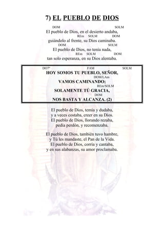 7) EL PUEBLO DE DIOS
DOM SOLM
El pueblo de Dios, en el desierto andaba,
REm SOLM DOM
guiándolo al frente, su Dios caminaba.
DOM SOLM
El pueblo de Dios, no tenía nada,
REm SOLM DOM
tan solo esperanza, en su Dios alentaba.
DO7º FAM SOLM
HOY SOMOS TU PUEBLO, SEÑOR,
DOM/LAm
VAMOS CAMINANDO;
REm/SOLM
SOLAMENTE TÚ GRACIA,
DOM
NOS BASTA Y ALCANZA. (2)
El pueblo de Dios, temía y dudaba,
y a veces costaba, creer en su Dios.
El pueblo de Dios, llorando rezaba,
pedía perdón, y recomenzaba.
El pueblo de Dios, también tuvo hambre,
y Tú les mandaste, el Pan de la Vida.
El pueblo de Dios, corría y cantaba,
y en sus alabanzas, su amor proclamaba.
 