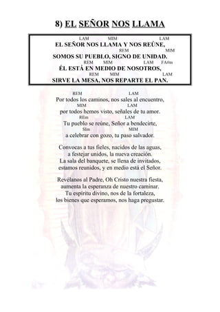 8) EL SEÑOR NOS LLAMA
LAM MIM LAM
EL SEÑOR NOS LLAMA Y NOS REÚNE,
REM MIM
SOMOS SU PUEBLO, SIGNO DE UNIDAD.
REM MIM LAM FA#m
ÉL ESTÁ EN MEDIO DE NOSOTROS,
REM MIM LAM
SIRVE LA MESA, NOS REPARTE EL PAN.
REM LAM
Por todos los caminos, nos sales al encuentro,
MIM LAM
por todos hemos visto, señales de tu amor.
REm LAM
Tu pueblo se reúne, Señor a bendecirte,
SIm MIM
a celebrar con gozo, tu paso salvador.
Convocas a tus fieles, nacidos de las aguas,
a festejar unidos, la nueva creación.
La sala del banquete, se llena de invitados,
estamos reunidos, y en medio está el Señor.
Revélanos al Padre, Oh Cristo nuestra fiesta,
aumenta la esperanza de nuestro caminar.
Tu espíritu divino, nos de la fortaleza,
los bienes que esperamos, nos haga pregustar.
 