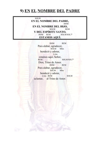 9) EN EL NOMBRE DEL PADRE
SOLM
EN EL NOMBRE DEL PADRE,
DOM
EN EL NOMBRE DEL HIJO,
SOLM REM
Y DEL ESPÍRITU SANTO,
DOM REM SOLM/SOL7º
ESTAMOS AQUÍ.
DOM REM
Para alabar, agradecer,
SOLM MIm
bendecir y adorar,
LAm
estamos aquí, Señor,
REM SOLM/SOL7º
Dios, Trino de Amor.
DOM REM
Para alabar, agradecer,
SOLM MIm
bendecir y adorar,
LAm REM SOLM
aclamar, al Trino de Amor.
 
