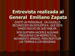 Entrevista realizada al General  Emiliano Zapata EXISTE UN PERSONAJE,  UN CAUDILLO RECONOCIDO EN ESTA ÉPOCA,  QUE ESTÁ DANDO MUCHO DE QUE HABLAR. NOS GUSTARÍA HACERLE ALGUNAS PREGUNTAS CON RESPECTO AL MOVIMIENTO ARMADO, PARA RESTITUIR LAS TIERRAS A LOS INDIGENAS. 