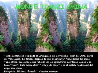 MONTE TIANZI CHINA

Tianzi Montaña es localizado en Zhangjiajie en la Provincia Hunan de China, cerca
del Valle Suoxi. Es llamado después de que el agricultor Xiang Dakun del grupo
Tujia étnico, que condujo una rebelión de los agricultores acertados locales y se
llamó "tianzi". Esto quiere decir " el hijo de cielo " y es el epíteto tradicional del
emperador chino.
Fotografia: Richard Janecki | Creative commons

 