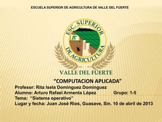 ESCUELA SUPERIOR DE AGRICULTURA DE VALLE DEL FUERTE




                  “COMPUTACION APLICADA”
Profesor: Rita Isela Dominguez Dominguez
Alumno: Arturo Rafael Armenta López          Grupo: 1-5
Tema: “Sistema operativo”
Lugar y fecha: Juan José Ríos, Guasave, Sin. 10 de abril de 2013
 