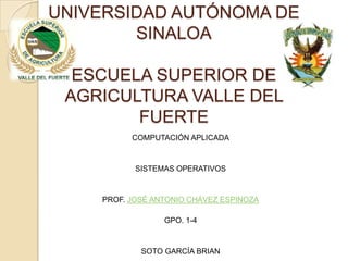 UNIVERSIDAD AUTÓNOMA DE
        SINALOA

  ESCUELA SUPERIOR DE
 AGRICULTURA VALLE DEL
        FUERTE
          COMPUTACIÓN APLICADA



           SISTEMAS OPERATIVOS



    PROF. JOSÉ ANTONIO CHÁVEZ ESPINOZA

                 GPO. 1-4



            SOTO GARCÍA BRIAN
 
