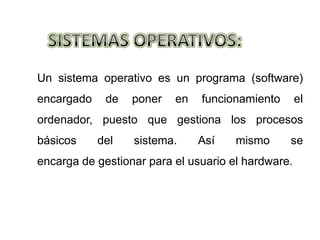 Un sistema operativo es un programa (software)
encargado    de   poner   en   funcionamiento       el
ordenador, puesto que gestiona los procesos
básicos     del   sistema.     Así    mismo     se
encarga de gestionar para el usuario el hardware.
 