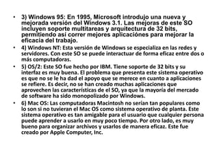 • 3) Windows 95: En 1995, Microsoft introdujo una nueva y
  mejorada versión del Windows 3.1. Las mejoras de este SO
  incluyen soporte multitareas y arquitectura de 32 bits,
  permitiendo así correr mejores aplicaciónes para mejorar la
  eficacia del trabajo.
• 4) Windows NT: Esta versión de Windows se especializa en las redes y
  servidores. Con este SO se puede interactuar de forma eficaz entre dos o
  más computadoras.
• 5) OS/2: Este SO fue hecho por IBM. Tiene soporte de 32 bits y su
  interfaz es muy buena. El problema que presenta este sistema operativo
  es que no se le ha dad el apoyo que se merece en cuanto a aplicaciones
  se refiere. Es decir, no se han creado muchas aplicaciones que
  aprovechen las características de el SO, ya que la mayoría del mercado
  de software ha sido monopolizado por Windows.
• 6) Mac OS: Las computadoras Macintosh no serían tan populares como
  lo son si no tuvieran el Mac OS como sistema operativo de planta. Este
  sistema operativo es tan amigable para el usuario que cualquier persona
  puede aprender a usarlo en muy poco tiempo. Por otro lado, es muy
  bueno para organizar archivos y usarlos de manera eficaz. Este fue
  creado por Apple Computer, Inc.
 