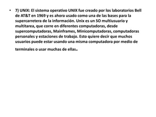 • 7) UNIX: El sistema operativo UNIX fue creado por los laboratorios Bell
  de AT&T en 1969 y es ahora usado como una de las bases para la
  supercarretera de la información. Unix es un SO multiusuario y
  multitarea, que corre en diferentes computadoras, desde
  supercomputadoras, Mainframes, Minicomputadoras, computadoras
  personales y estaciones de trabajo. Esto quiere decir que muchos
  usuarios puede estar usando una misma computadora por medio de
   terminales o usar muchas de ellas   .
 