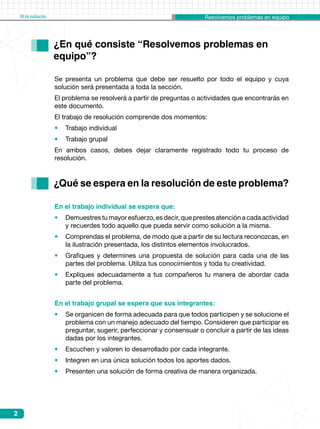 Resolvemos problemas en equipoKitdeevaluación
2
En el trabajo grupal se espera que sus integrantes:
•	 Se organicen de forma adecuada para que todos participen y se solucione el
problema con un manejo adecuado del tiempo. Consideren que participar es
preguntar, sugerir, perfeccionar y consensuar o concluir a partir de las ideas
dadas por los integrantes.
•	 Escuchen y valoren lo desarrollado por cada integrante.
•	 Integren en una única solución todos los aportes dados.
•	 Presenten una solución de forma creativa de manera organizada.
¿En qué consiste “Resolvemos problemas en 	
equipo”?
¿Qué se espera en la resolución de este problema?
En el trabajo individual se espera que:
•	 Demuestres tu mayor esfuerzo, es decir, que prestes atención a cada actividad
y recuerdes todo aquello que pueda servir como solución a la misma.
•	 Comprendas el problema, de modo que a partir de su lectura reconozcas, en
la ilustración presentada, los distintos elementos involucrados.
•	 Grafiques y determines una propuesta de solución para cada una de las
partes del problema. Utiliza tus conocimientos y toda tu creatividad.
•	 Expliques adecuadamente a tus compañeros tu manera de abordar cada
parte del problema.
Se presenta un problema que debe ser resuelto por todo el equipo y cuya
solución será presentada a toda la sección.
El problema se resolverá a partir de preguntas o actividades que encontrarás en
este documento.
El trabajo de resolución comprende dos momentos:
•	 Trabajo individual
•	 Trabajo grupal
En ambos casos, debes dejar claramente registrado todo tu proceso de
resolución.
 