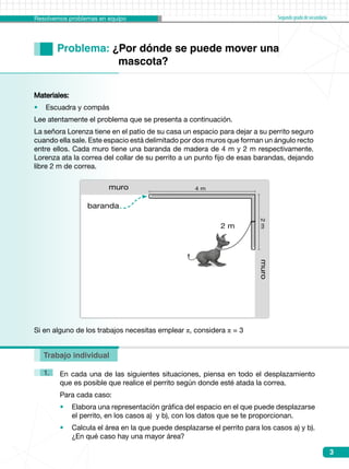 Resolvemos problemas en equipo Segundogradodesecundaria
3
Trabajo individual
Problema: ¿Por dónde se puede mover una 			
		 mascota?
En cada una de las siguientes situaciones, piensa en todo el desplazamiento
que es posible que realice el perrito según donde esté atada la correa.
Para cada caso:
•	 Elabora una representación gráfica del espacio en el que puede desplazarse
el perrito, en los casos a)  y b), con los datos que se te proporcionan.
•	 Calcula el área en la que puede desplazarse el perrito para los casos a) y b).
¿En qué caso hay una mayor área?
1.
Materiales:
•    Escuadra y compás
Lee atentamente el problema que se presenta a continuación.
La señora Lorenza tiene en el patio de su casa un espacio para dejar a su perrito seguro
cuando ella sale. Este espacio está delimitado por dos muros que forman un ángulo recto
entre ellos. Cada muro tiene una baranda de madera de 4 m y 2 m respectivamente.
Lorenza ata la correa del collar de su perrito a un punto fijo de esas barandas, dejando
libre 2 m de correa.
Si en alguno de los trabajos necesitas emplear π, considera π = 3
muro2m
muro
baranda
4 m
2 m
 