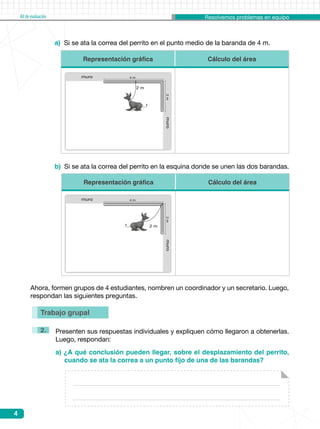 Resolvemos problemas en equipoKitdeevaluación
4
Trabajo grupal
Presenten sus respuestas individuales y expliquen cómo llegaron a obtenerlas.
Luego, respondan:
a) Si se ata la correa del perrito en el punto medio de la baranda de 4 m.
b) Si se ata la correa del perrito en la esquina donde se unen las dos barandas.
a) ¿A qué conclusión pueden llegar, sobre el desplazamiento del perrito,
cuando se ata la correa a un punto fijo de una de las barandas?
2.
Ahora, formen grupos de 4 estudiantes, nombren un coordinador y un secretario. Luego,
respondan las siguientes preguntas.
Representación gráfica Cálculo del área
Representación gráfica Cálculo del área
muro2m
muro 4 m
2 m
muro2m
muro 4 m
2 m
 
