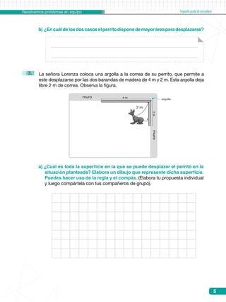 Resolvemos problemas en equipo Segundogradodesecundaria
5
b) ¿Encuáldelosdoscasoselperritodisponedemayoráreaparadesplazarse?
a) ¿Cuál es toda la superficie en la que se puede desplazar el perrito en la
situación planteada? Elabora un dibujo que represente dicha superficie.
Puedes hacer uso de la regla y el compás. (Elabora tu propuesta individual
y luego compártela con tus compañeros de grupo).
La señora Lorenza coloca una argolla a la correa de su perrito, que permite a  
este desplazarse por las dos barandas de madera de 4 m y 2 m. Esta argolla deja
libre 2 m de correa. Observa la figura.
3.
muro2m
muro 4 m
2 m
argolla
 