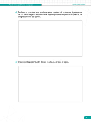 Resolvemos problemas en equipo Segundogradodesecundaria
7
d) 	Revisen el proceso que siguieron para resolver el problema. Asegúrense
de no haber dejado de considerar alguna parte de la posible superficie de
desplazamiento del perrito.
e) 	Organicen la presentación de sus resultados a todo el salón.
 