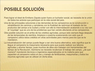 POSIBLE SOLUCIÓN Para lograr el ideal de Emiliano Zapata quien fuera un luchador social, se necesita de la unión de todos los actores que participan en la vida social del país. Una de las principales soluciones a las demandas de los campesinos es la construcción o rehabilitación de caminos y carreteras con la finalidad de optimizar el traslado de los productos del campo a la ciudad y evitar con ello la intermediación acabando a su vez con el “coyotaje” que es uno de los problemas que han venido afectando al los campesinos. Otra posible solución es el arribo de los créditos agrícolas, porque esto siempre llega después de las temporadas de siembra, limpieza o cosecha ocasionando con esto que el campesino utilice éstos créditos en otras actividades pero menos para los que se le mandaron. La industrialización del campo puede llegar a ser otra buena alternativa, esto significa que le llegue al campesino la maquinaria necesaria para que pueda realizar sus labores agrícolas y ahorrar tiempo, pues muchos de ellos aún trabajan con herramientas del tiempo de la Revolución. Asimismo se necesita revalorizar el trabajo del campo, ¿de qué manera? mandando técnicos e ingenieros especializados en la materia para que capaciten al campesino sobre el uso y manejo de fertilizantes, maquinarias y todos los insumos agrícolas que se utilizan en dicha área. 