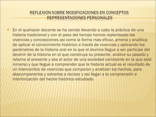 En el quehacer docente se ha venido llevando a cabo la práctica de una historia tradicional y con el paso del tiempo hemos replanteado las vivencias y concepciones así como la forma mas eficaz, amena y analítica de aplicar el conocimiento histórico a través de vivencias y aplicando los parámetros de la historia oral en la que el alumno llegue a ser participe del devenir de la historia en el que construya su presente, analice su pasado y retorne al presente y sea el actor de una sociedad cambiante en la que está inmerso y que llegue a comprender que la historia actual es el resultado de un intercambio de vivencias que comparan y analizan los hechos, para descomponerlos y volverlos a recrear y asi llegar a la comprensión e interiorización del hecho histórico estudiado. 