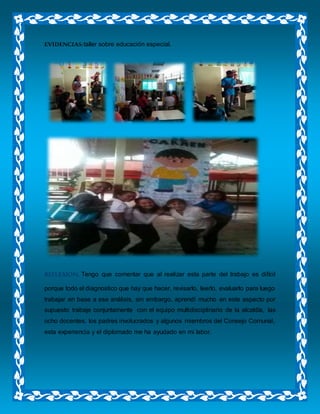 EVIDENCIAS:taller sobre educación especial.
REFLEXION. Tengo que comentar que al realizar esta parte del trabajo es difícil
porque todo el diagnostico que hay que hacer, revisarlo, leerlo, evaluarlo para luego
trabajar en base a ese análisis, sin embargo, aprendí mucho en este aspecto por
supuesto trabaje conjuntamente con el equipo multidisciplinario de la alcaldía, las
ocho docentes, los padres involucrados y algunos miembros del Consejo Comunal,
esta experiencia y el diplomado me ha ayudado en mi labor.
 